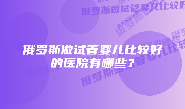 俄罗斯做试管婴儿比较好的医院有哪些？