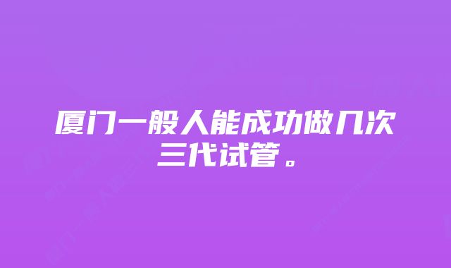 厦门一般人能成功做几次三代试管。