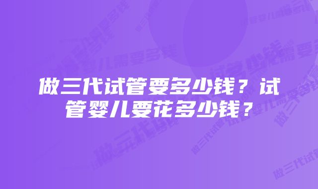 做三代试管要多少钱？试管婴儿要花多少钱？