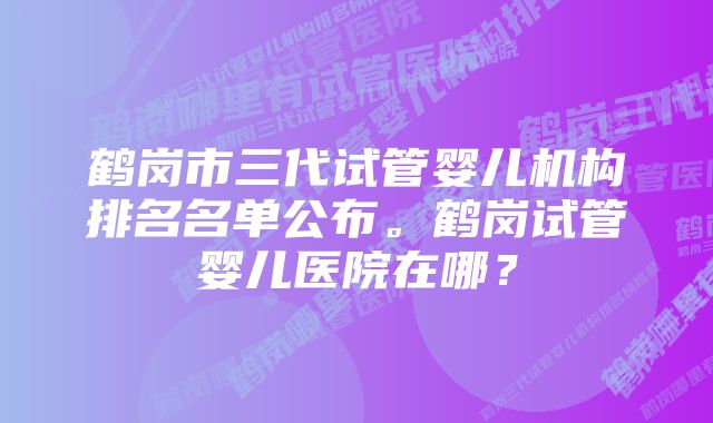 鹤岗市三代试管婴儿机构排名名单公布。鹤岗试管婴儿医院在哪？