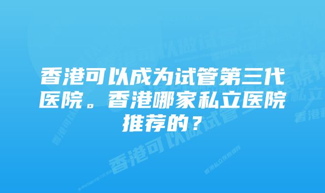 香港可以成为试管第三代医院。香港哪家私立医院推荐的？