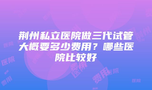 荆州私立医院做三代试管大概要多少费用？哪些医院比较好