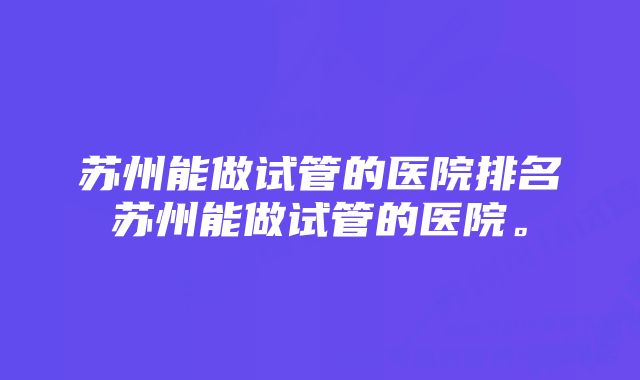 苏州能做试管的医院排名苏州能做试管的医院。