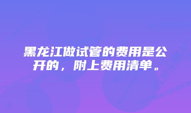 黑龙江做试管的费用是公开的，附上费用清单。