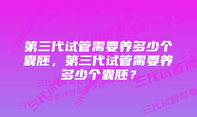 第三代试管需要养多少个囊胚，第三代试管需要养多少个囊胚？