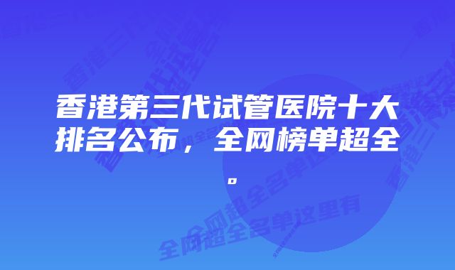 香港第三代试管医院十大排名公布，全网榜单超全。