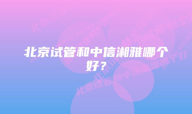 北京试管和中信湘雅哪个好？