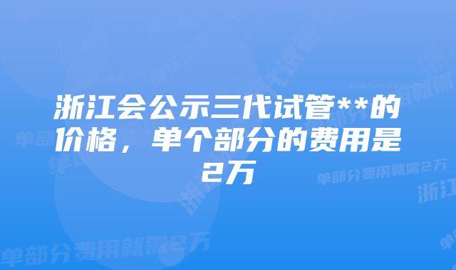 浙江会公示三代试管**的价格，单个部分的费用是2万