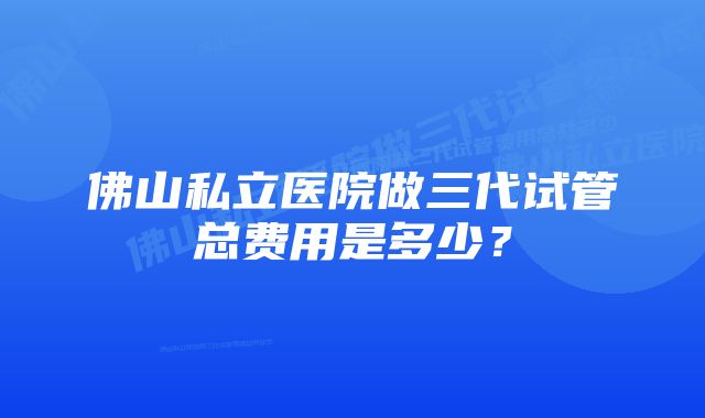 佛山私立医院做三代试管总费用是多少？