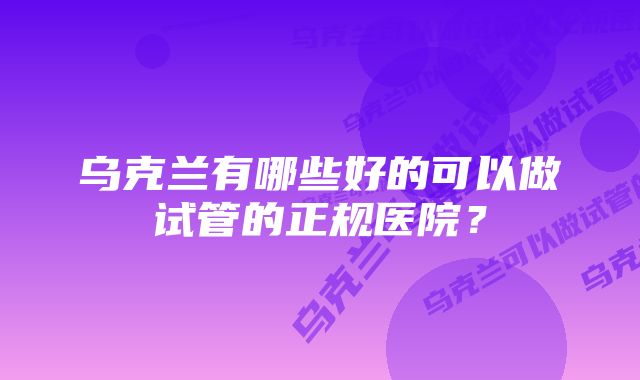 乌克兰有哪些好的可以做试管的正规医院？