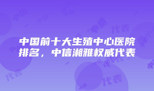 中国前十大生殖中心医院排名，中信湘雅权威代表