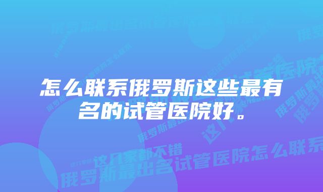 怎么联系俄罗斯这些最有名的试管医院好。