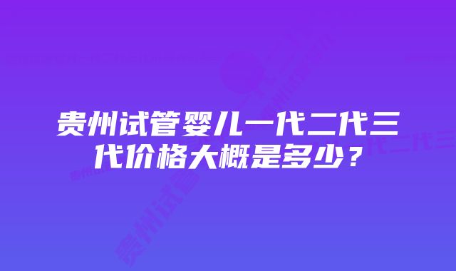 贵州试管婴儿一代二代三代价格大概是多少？