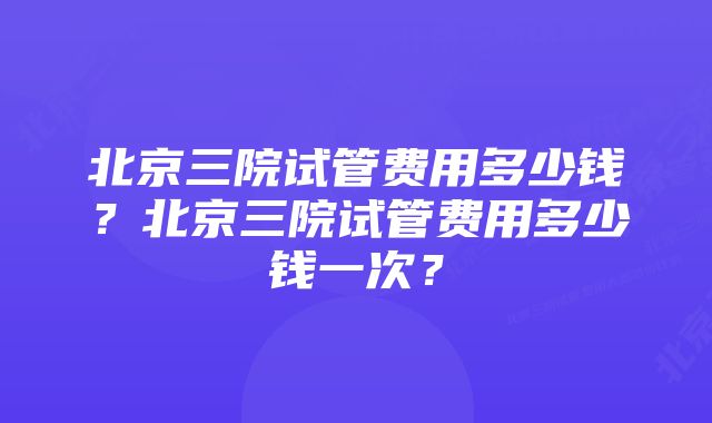 北京三院试管费用多少钱？北京三院试管费用多少钱一次？