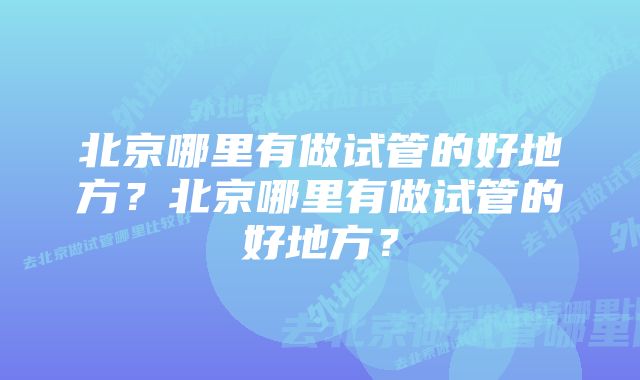 北京哪里有做试管的好地方？北京哪里有做试管的好地方？