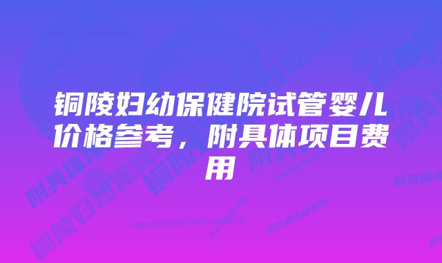 铜陵妇幼保健院试管婴儿价格参考，附具体项目费用