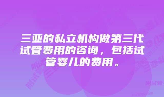 三亚的私立机构做第三代试管费用的咨询，包括试管婴儿的费用。