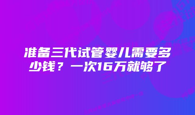 准备三代试管婴儿需要多少钱？一次16万就够了