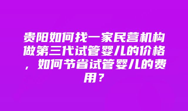 贵阳如何找一家民营机构做第三代试管婴儿的价格，如何节省试管婴儿的费用？