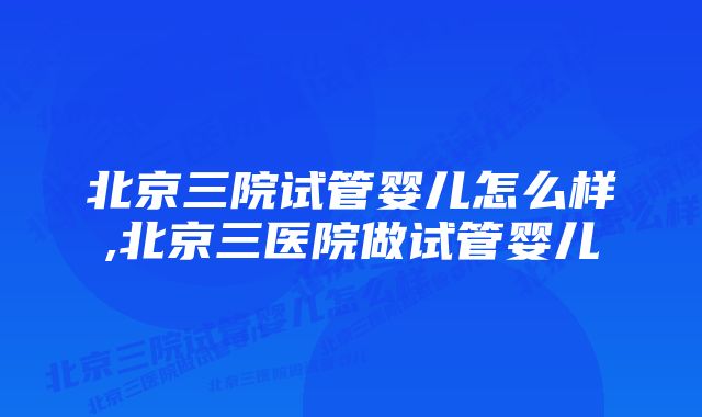 北京三院试管婴儿怎么样,北京三医院做试管婴儿