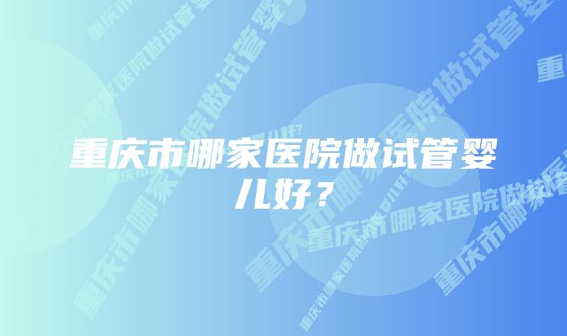 重庆市哪家医院做试管婴儿好？