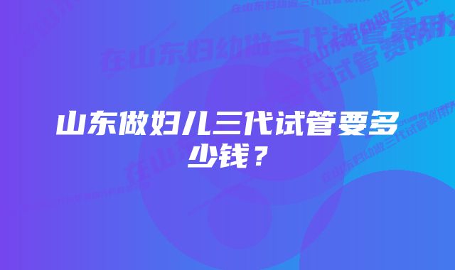 山东做妇儿三代试管要多少钱？