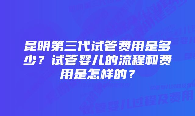 昆明第三代试管费用是多少？试管婴儿的流程和费用是怎样的？