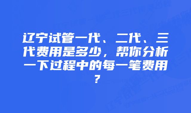 辽宁试管一代、二代、三代费用是多少，帮你分析一下过程中的每一笔费用？