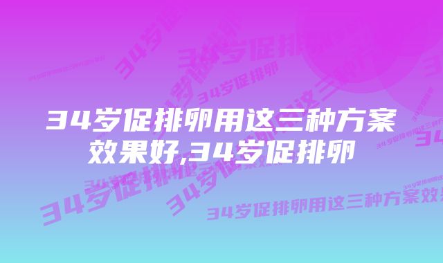 34岁促排卵用这三种方案效果好,34岁促排卵