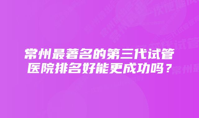 常州最著名的第三代试管医院排名好能更成功吗？