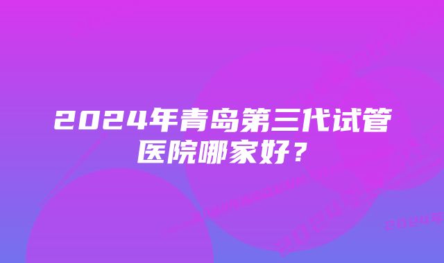 2024年青岛第三代试管医院哪家好？