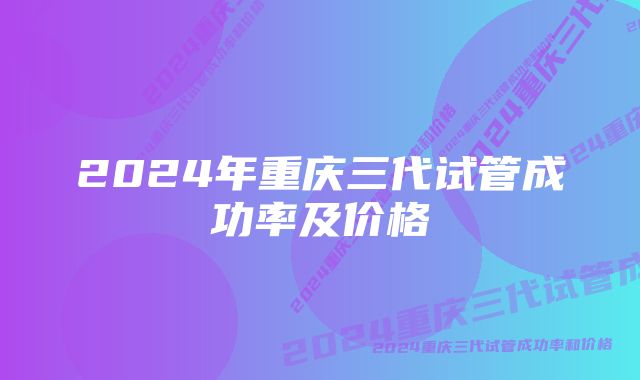 2024年重庆三代试管成功率及价格