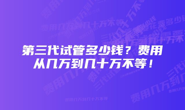 第三代试管多少钱？费用从几万到几十万不等！