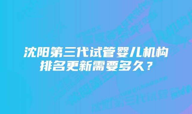 沈阳第三代试管婴儿机构排名更新需要多久？