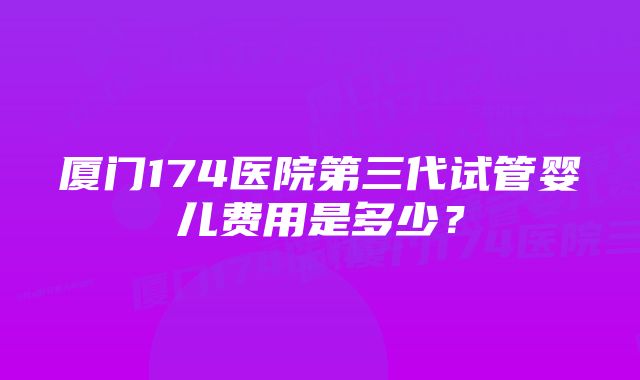 厦门174医院第三代试管婴儿费用是多少？