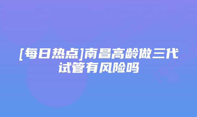 [每日热点]南昌高龄做三代试管有风险吗