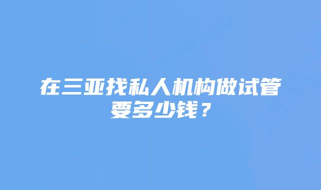 在三亚找私人机构做试管要多少钱？