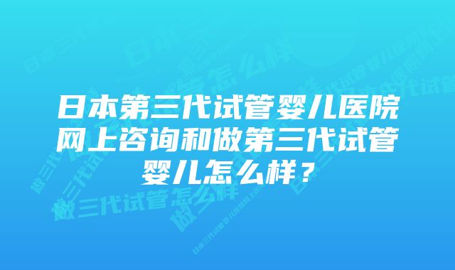 日本第三代试管婴儿医院网上咨询和做第三代试管婴儿怎么样？