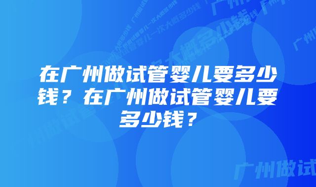 在广州做试管婴儿要多少钱？在广州做试管婴儿要多少钱？