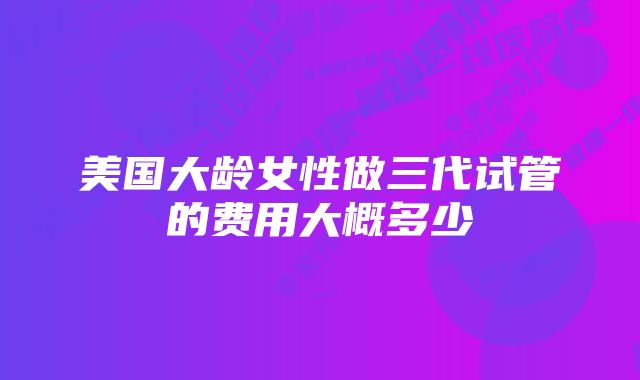 美国大龄女性做三代试管的费用大概多少