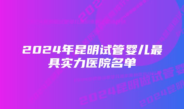 2024年昆明试管婴儿最具实力医院名单