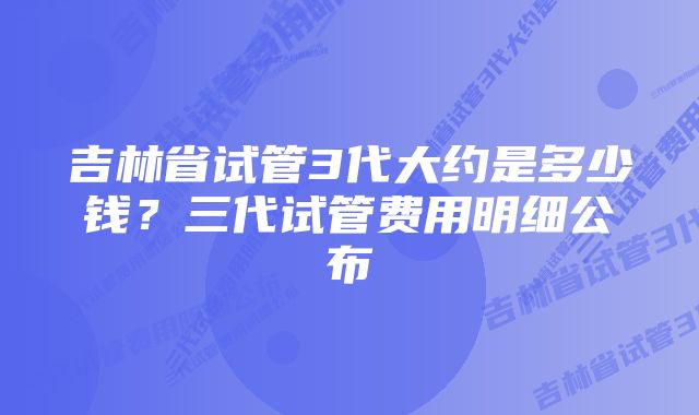 吉林省试管3代大约是多少钱？三代试管费用明细公布