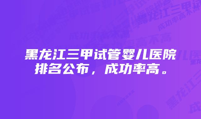 黑龙江三甲试管婴儿医院排名公布，成功率高。