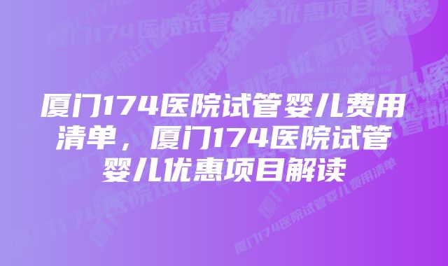 厦门174医院试管婴儿费用清单，厦门174医院试管婴儿优惠项目解读