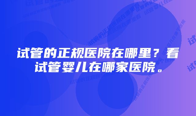 试管的正规医院在哪里？看试管婴儿在哪家医院。