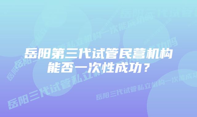 岳阳第三代试管民营机构能否一次性成功？