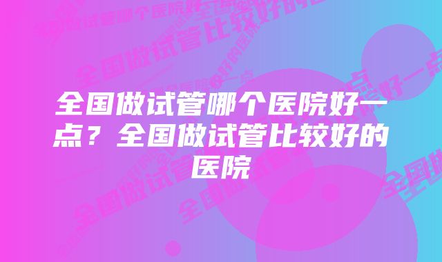 全国做试管哪个医院好一点？全国做试管比较好的医院