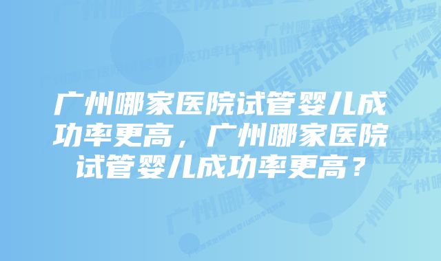 广州哪家医院试管婴儿成功率更高，广州哪家医院试管婴儿成功率更高？