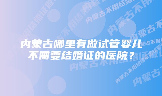 内蒙古哪里有做试管婴儿不需要结婚证的医院？