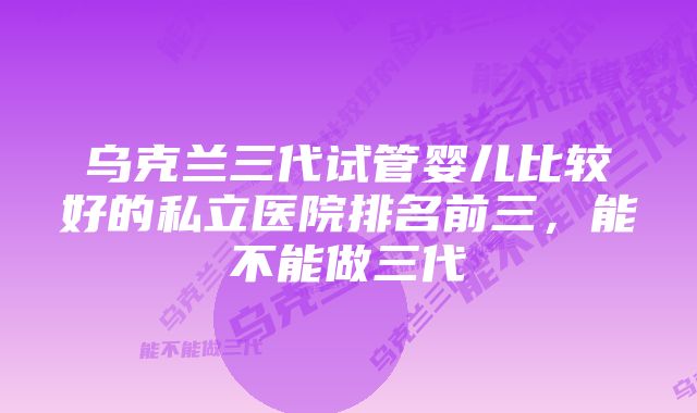 乌克兰三代试管婴儿比较好的私立医院排名前三，能不能做三代